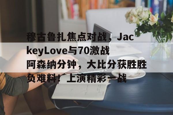 九游-穆古鲁扎焦点对战，JackeyLove与70激战阿森纳分钟，大比分获胜胜负难料！上演精彩一战的简单介绍-九游
